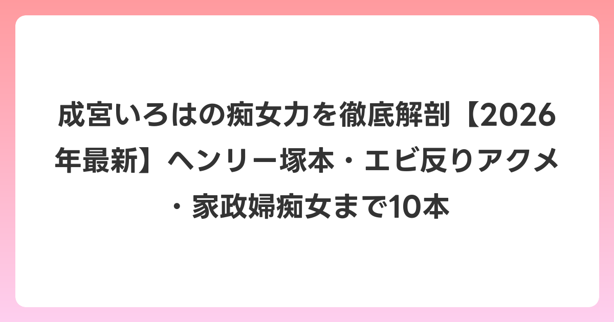 成宮いろはの痴女力を徹底解剖【2026年6月最新】ヘンリー塚本・エビ反りアクメ・家政婦痴女まで10本