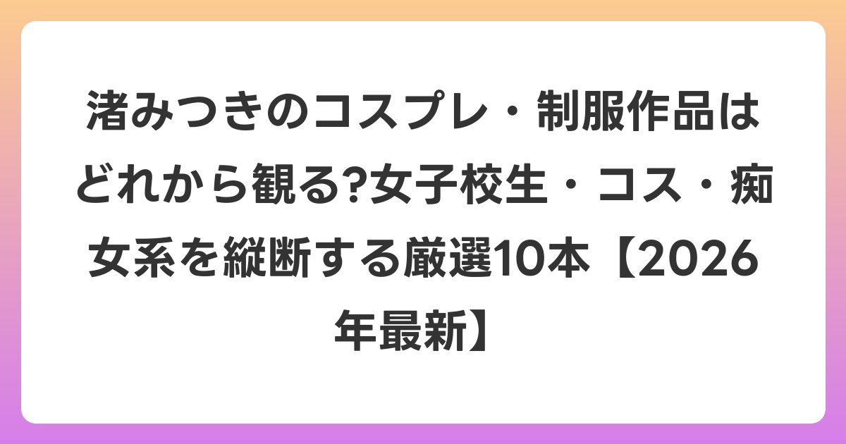 渚みつきのコスプレ・制服作品はどれから観る?女子校生・コス・痴女系を縦断する厳選10本【2026年6月最新】