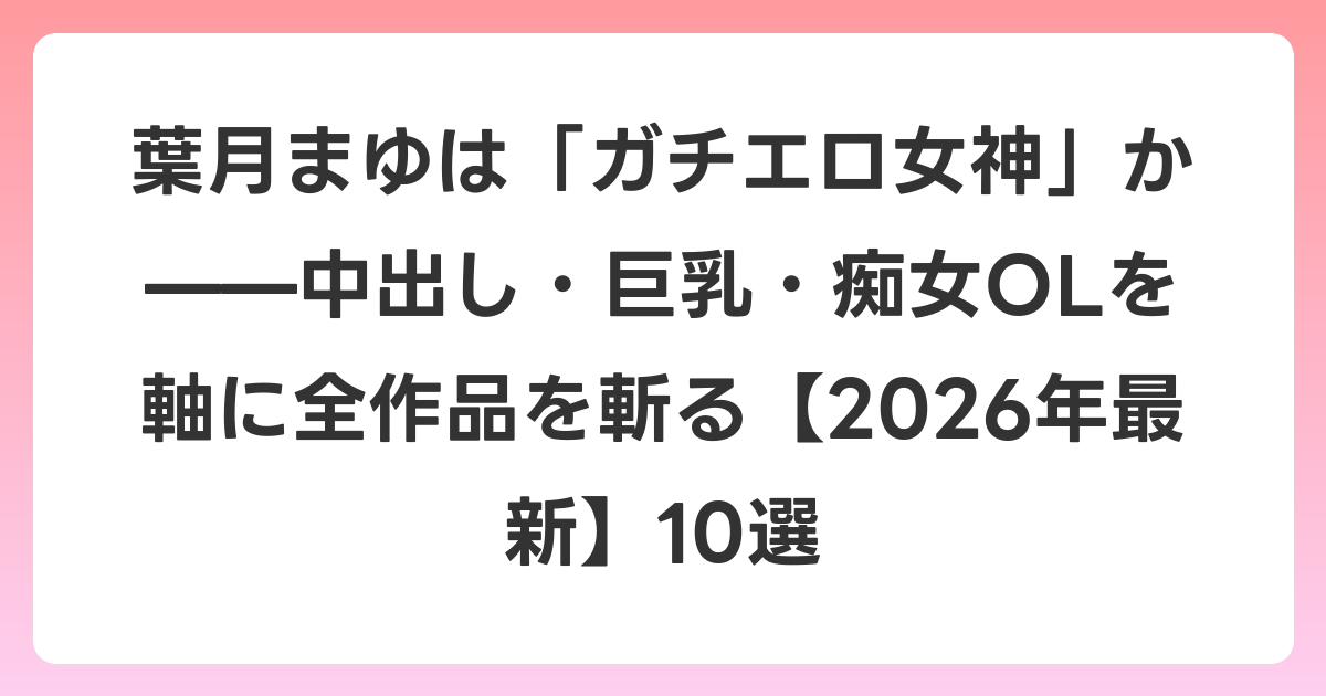 葉月まゆは「ガチエロ女神」か——中出し・巨乳・痴女OLを軸に全作品を斬る【2026年6月最新】10選