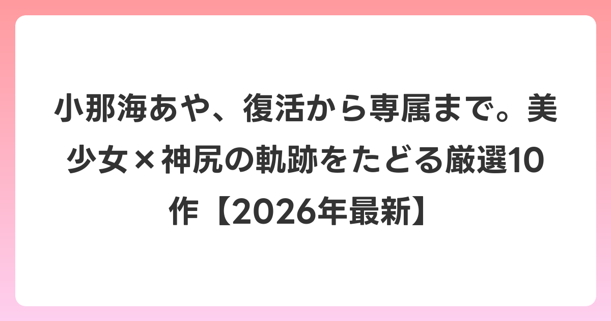 小那海あや、復活から専属まで。美少女×神尻の軌跡をたどる厳選10作【2026年6月最新】