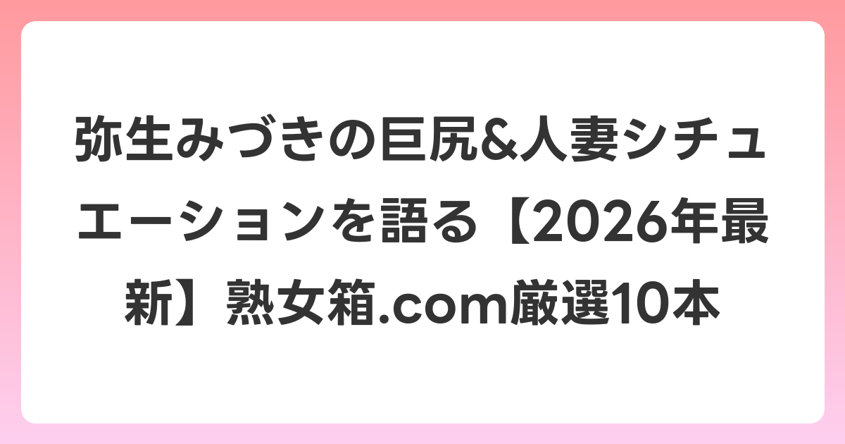 弥生みづきの巨尻&人妻シチュエーションを語る【2026年6月最新】熟女箱.com厳選10本