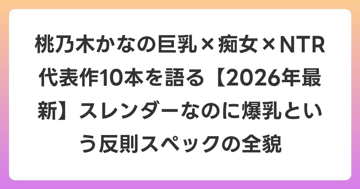 桃乃木かなの巨乳×痴女×NTR 代表作10本を語る【2026年7月最新】スレンダーなのに爆乳という反則スペックの全貌