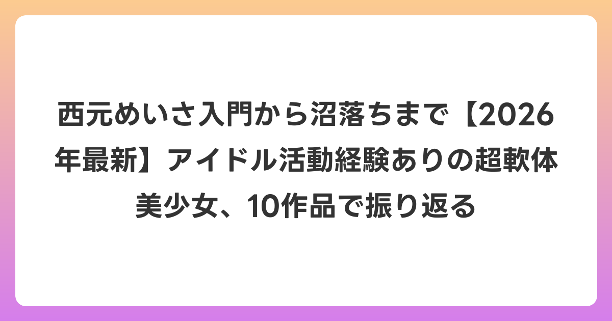 西元めいさ入門から沼落ちまで【2026年6月最新】アイドル活動経験ありの超軟体美少女、10作品で振り返る