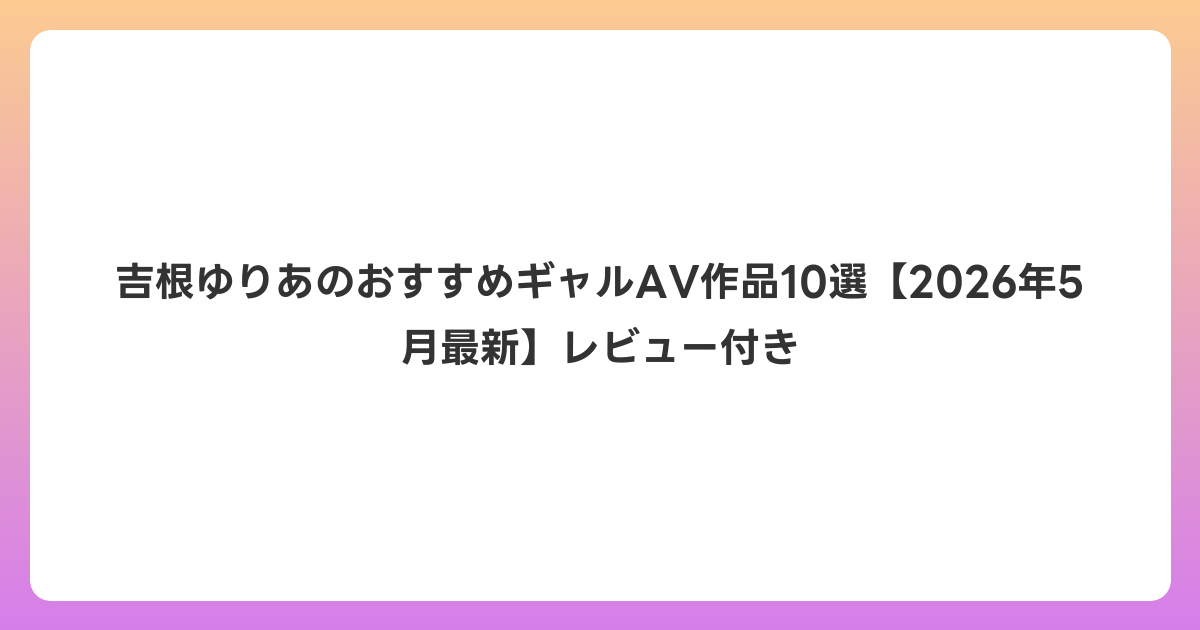 吉根ゆりあのおすすめギャルAV作品10選【2026年6月最新】レビュー付き