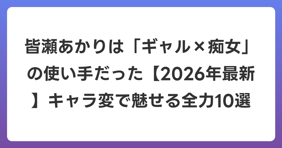 皆瀬あかりは「ギャル×痴女」の使い手だった【2026年6月最新】キャラ変で魅せる全力10選