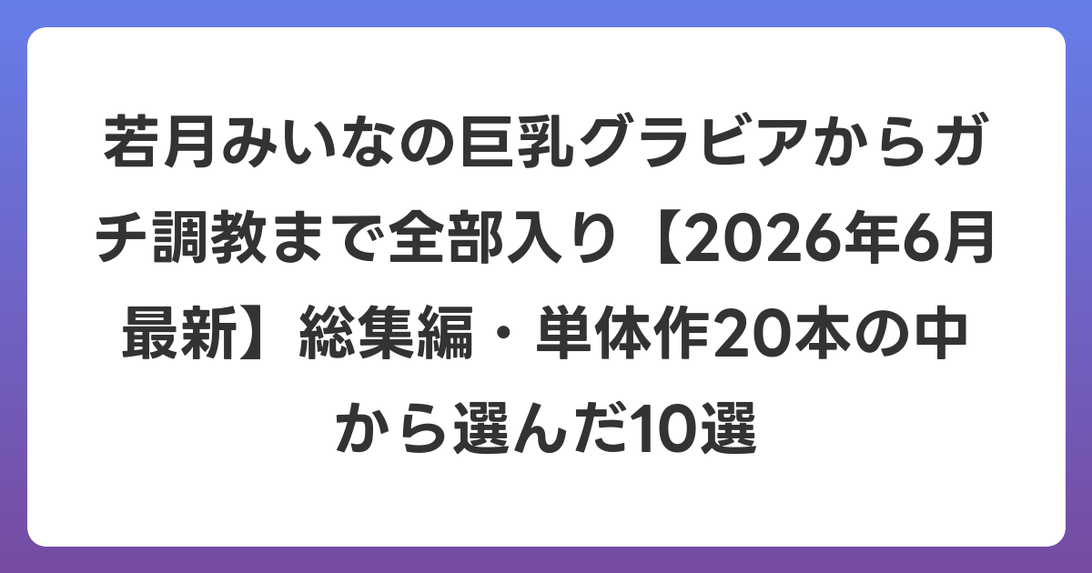 若月みいなの巨乳グラビアからガチ調教まで全部入り【2026年7月最新】総集編・単体作20本の中から選んだ10選