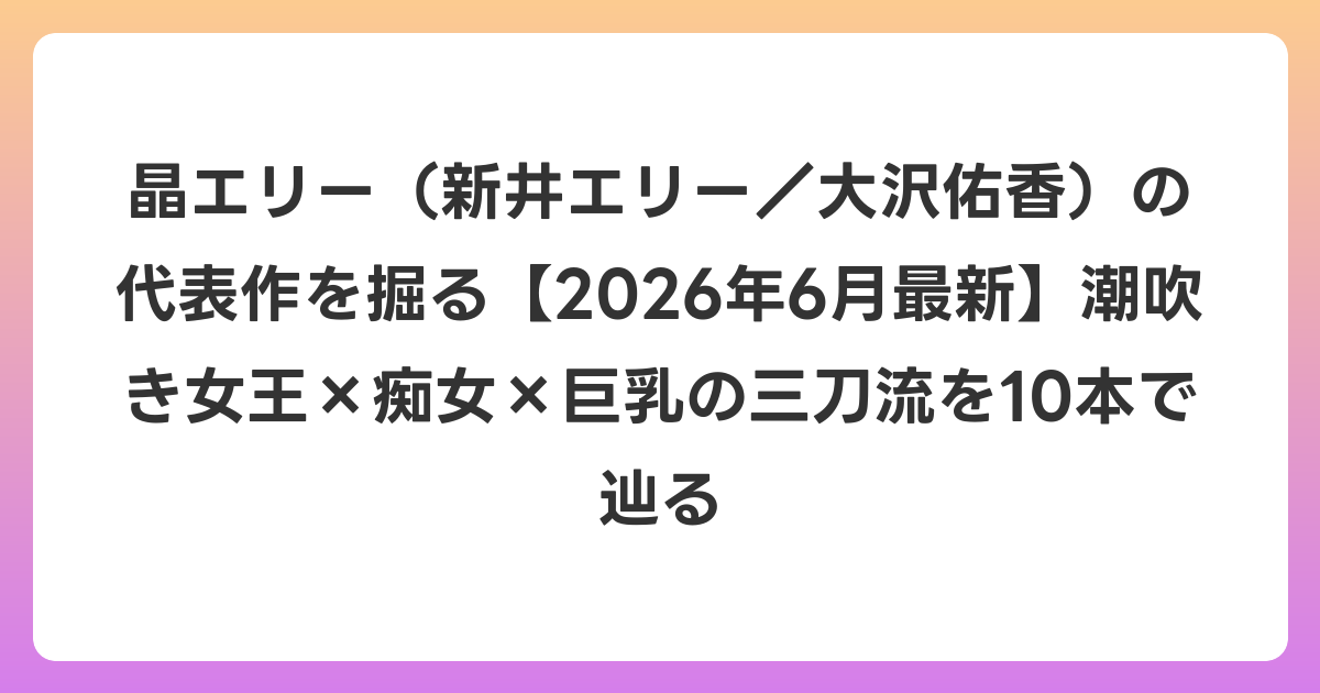 晶エリー(新井エリー/大沢佑香)の代表作を掘る【2026年7月最新】潮吹き女王×痴女×巨乳の三刀流を10本で辿る