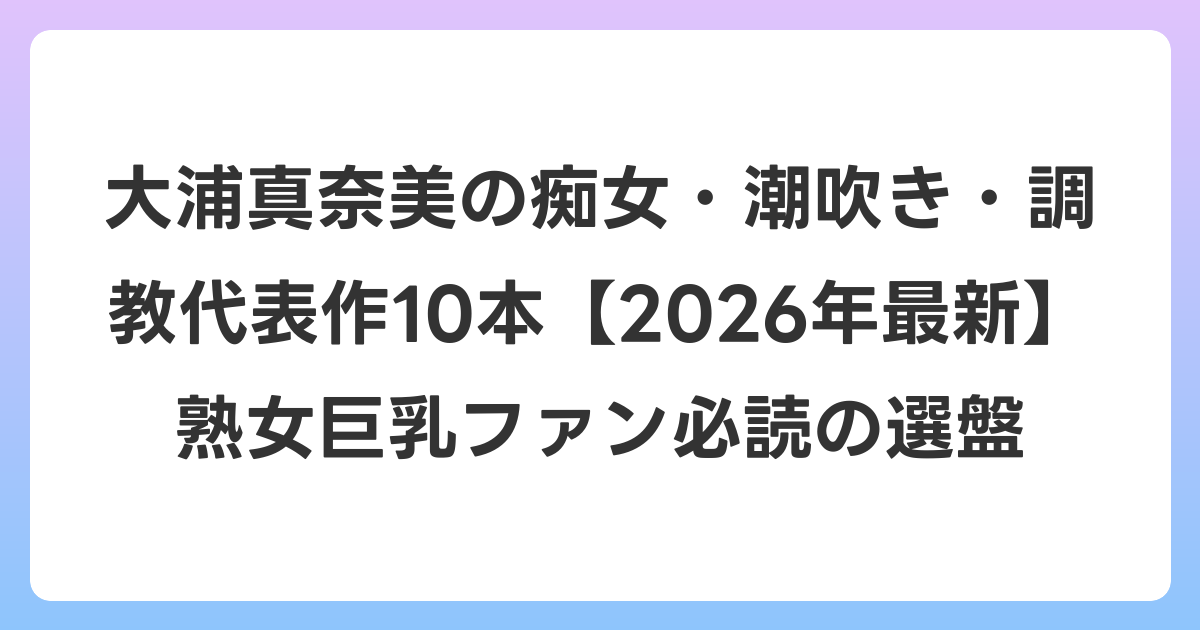 大浦真奈美の痴女・潮吹き・調教代表作10本【2026年6月最新】熟女巨乳ファン必読の選盤