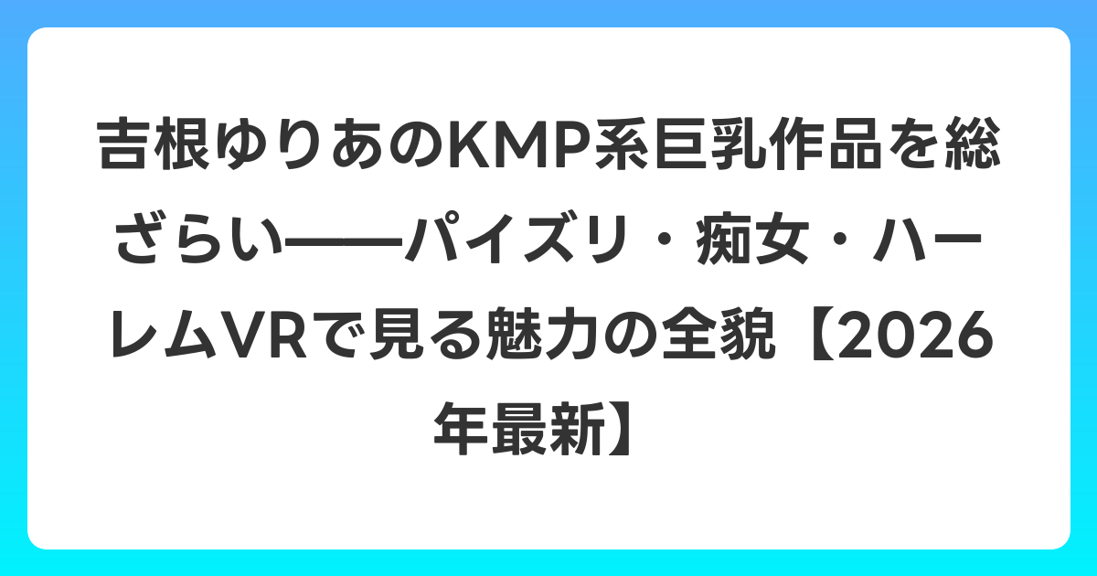 吉根ゆりあのKMP系巨乳作品を総ざらい——パイズリ・痴女・ハーレムVRで見る魅力の全貌【2026年7月最新】